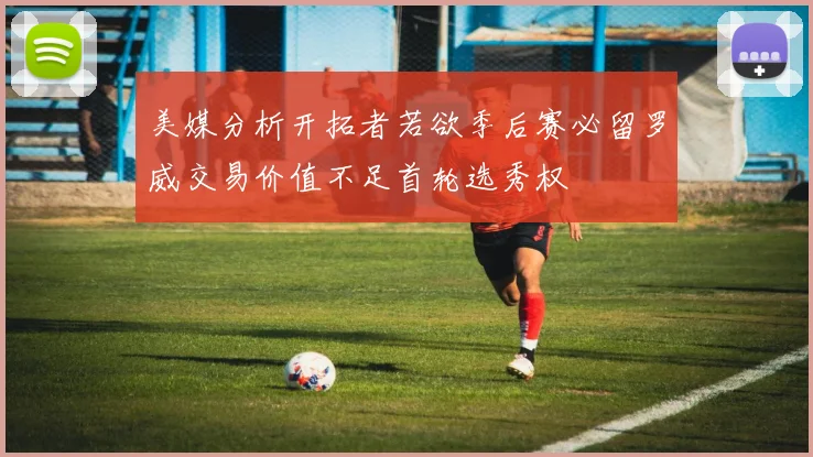 美媒分析开拓者若欲季后赛必留罗威交易价值不足首轮选秀权
