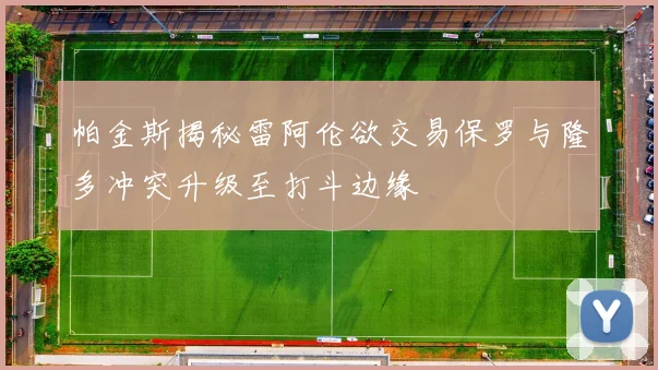 帕金斯揭秘雷阿伦欲交易保罗与隆多冲突升级至打斗边缘