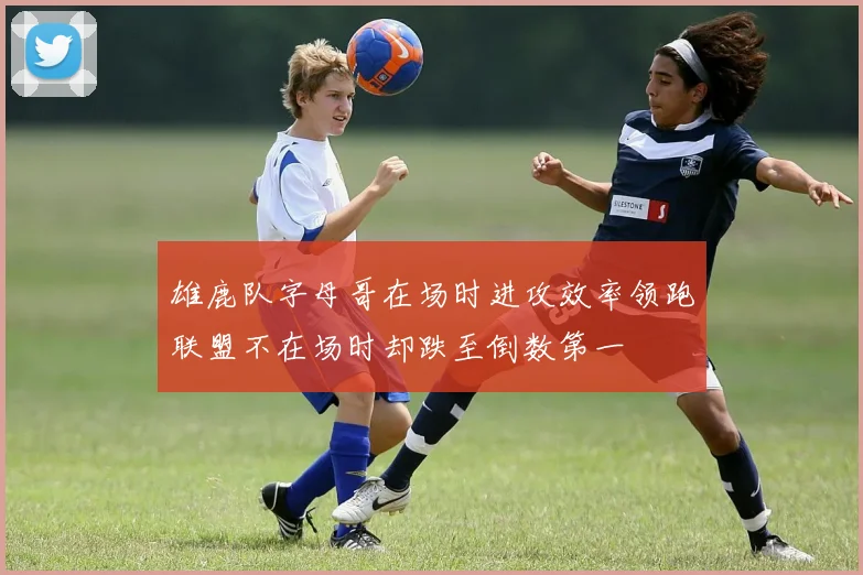 雄鹿队字母哥在场时进攻效率领跑联盟不在场时却跌至倒数第一
