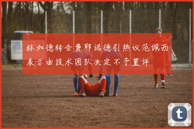 林加德转会费耶诺德引热议范佩西表示由技术团队决定不予置评