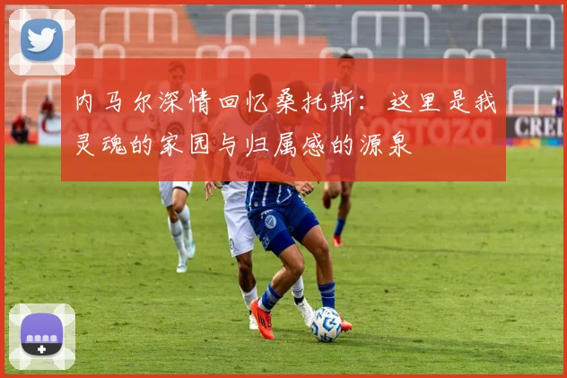 内马尔深情回忆桑托斯：这里是我灵魂的家园与归属感的源泉